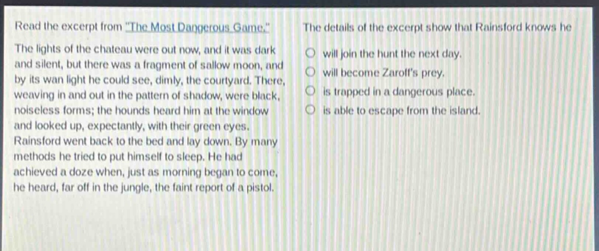 read the excerpt from \the most dangerous game.\ the lights of the chateau were out now, and it was dark and silent, but there was a fragment of sallow moon, and by its wan light he could see, dimly, the courtyard. there, weaving in and out in the pattern of shadow, were black, noiseless forms; the hounds heard him at the window and looked up, expectantly, with their green eyes. rainsford went back to the bed and lay down. by many methods he tried to put himself to sleep. he had achieved a doze when, just as morning began to come, he heard, far off in the jungle, the faint report of a pistol. the details of the excerpt show that rainsford knows he will join the hunt the next day. will become zaroffs prey. is trapped in a dangerous place. is able to escape from the island.