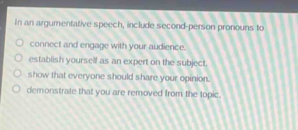 in an argumentative speech, include second - person pronouns to\no connect and engage with your audience.\no establish yourself as an expert on the subject.\no show that everyone should share your opinion.\no demonstrate that you are removed from the topic.