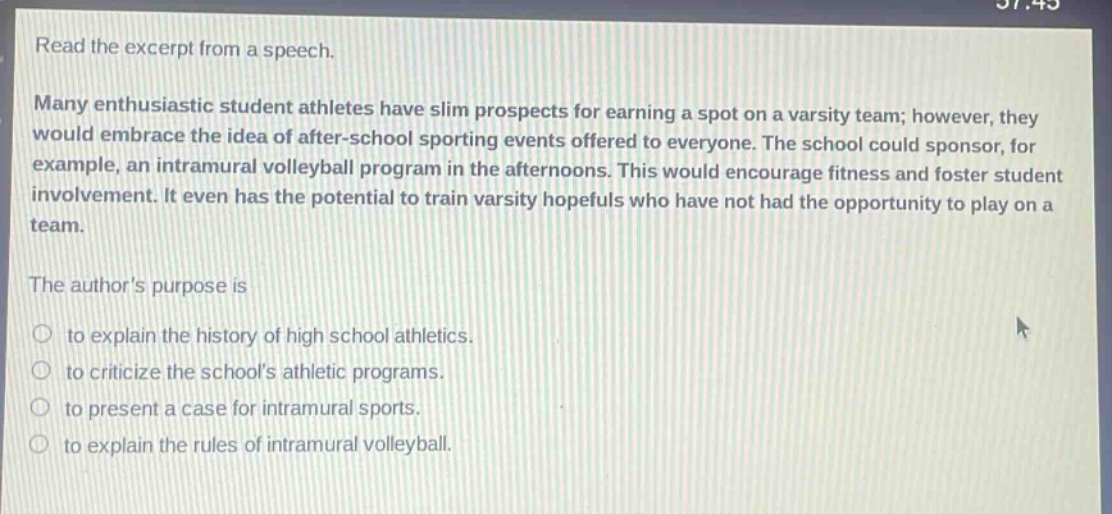 read the excerpt from a speech. many enthusiastic student athletes have slim prospects for earning a spot on a varsity team; however, they would embrace the idea of after - school sporting events offered to everyone. the school could sponsor, for example, an intramural volleyball program in the afternoons. this would encourage fitness and foster student involvement. it even has the potential to train varsity hopefuls who have not had the opportunity to play on a team. the authors purpose is to explain the history of high school athletics. to criticize the schools athletic programs. to present a case for intramural sports. to explain the rules of intramural volleyball.