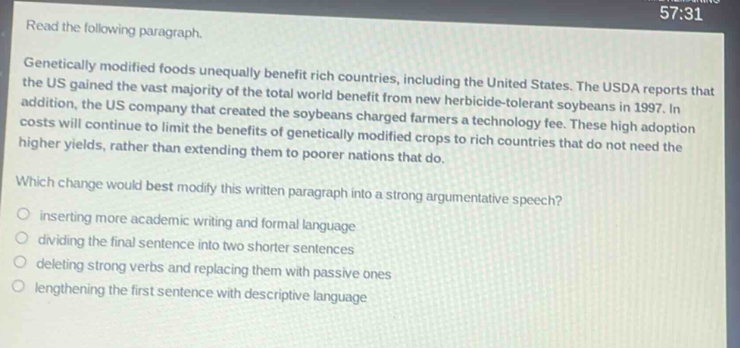 read the following paragraph. genetically modified foods unequally benefit rich countries, including the united states. the usda reports that the us gained the vast majority of the total world benefit from new herbicide - tolerant soybeans in 1997. in addition, the us company that created the soybeans charged farmers a technology fee. these high adoption costs will continue to limit the benefits of genetically modified crops to rich countries that do not need the higher yields, rather than extending them to poorer nations that do. which change would best modify this written paragraph into a strong argumentative speech? inserting more academic writing and formal language dividing the final sentence into two shorter sentences deleting strong verbs and replacing them with passive ones lengthening the first sentence with descriptive language