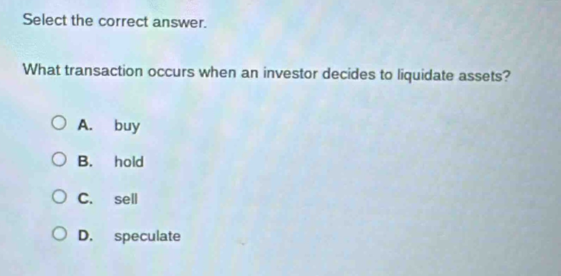 select the correct answer. what transaction occurs when an investor decides to liquidate assets? a. buy b. hold c. sell d. speculate