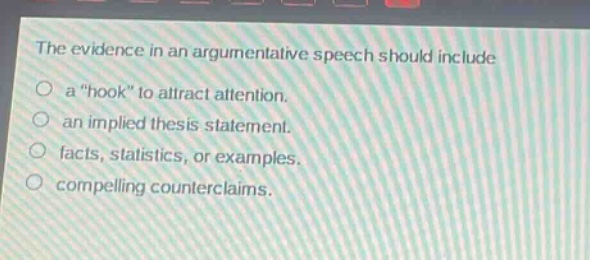 the evidence in an argumentative speech should include\na “hook” to attract attention.\nan implied thesis statement.\nfacts, statistics, or examples.\ncompelling counterclaims.
