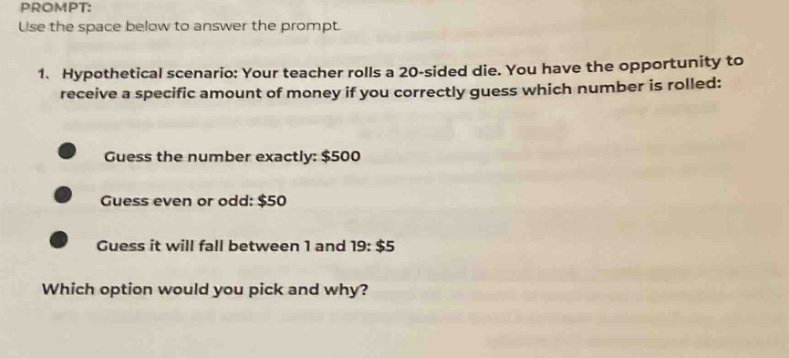 prompt: use the space below to answer the prompt. 1. hypothetical scenario: your teacher rolls a 20 - sided die. you have the opportunity to receive a specific amount of money if you correctly guess which number is rolled: guess the number exactly: $500 guess even or odd: $50 guess it will fall between 1 and 19: $5 which option would you pick and why?