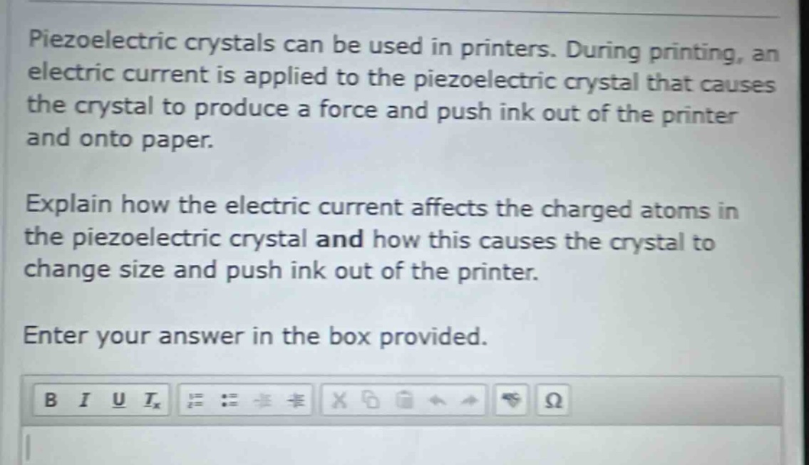 piezoelectric crystals can be used in printers. during printing, an electric current is applied to the piezoelectric crystal that causes the crystal to produce a force and push ink out of the printer and onto paper. explain how the electric current affects the charged atoms in the piezoelectric crystal and how this causes the crystal to change size and push ink out of the printer. enter your answer in the box provided.