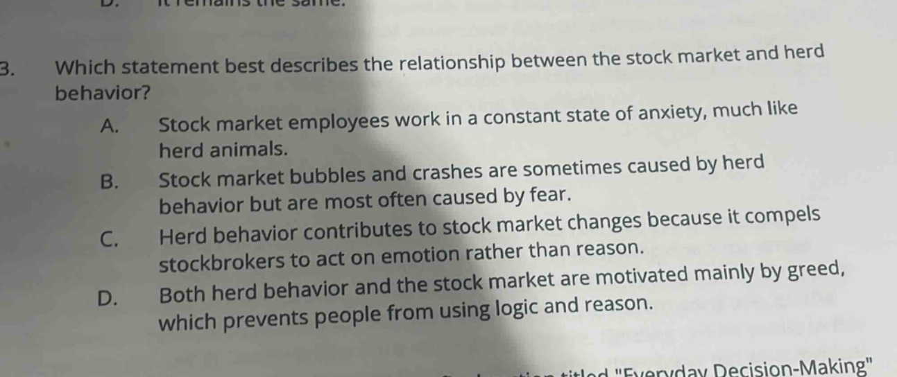 3. which statement best describes the relationship between the stock market and herd behavior? a. stock market employees work in a constant state of anxiety, much like herd animals. b. stock market bubbles and crashes are sometimes caused by herd behavior but are most often caused by fear. c. herd behavior contributes to stock market changes because it compels stockbrokers to act on emotion rather than reason. d. both herd behavior and the stock market are motivated mainly by greed, which prevents people from using logic and reason.