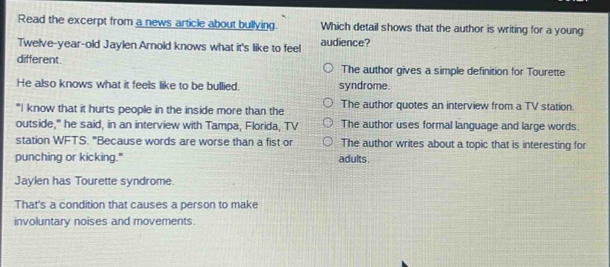 read the excerpt from a news article about bullying. twelve - year - old jaylen arnold knows what its like to feel different. he also knows what it feels like to be bullied. \i know that it hurts people in the inside more than the outside,\ he said, in an interview with tampa, florida, tv station wfts. \because words are worse than a fist or punching or kicking.\ jaylen has tourette syndrome. thats a condition that causes a person to make involuntary noises and movements. which detail shows that the author is writing for a young audience? the author gives a simple definition for tourette syndrome. the author quotes an interview from a tv station. the author uses formal language and large words. the author writes about a topic that is interesting for adults.