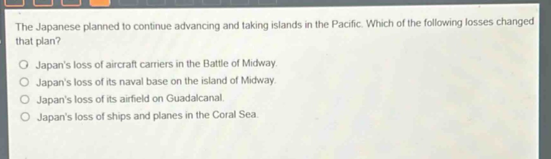 the japanese planned to continue advancing and taking islands in the pacific. which of the following losses changed that plan?\no japans loss of aircraft carriers in the battle of midway.\no japans loss of its naval base on the island of midway.\no japans loss of its airfield on guadalcanal.\no japans loss of ships and planes in the coral sea.