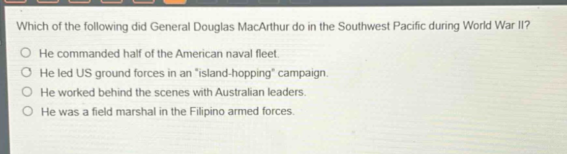 which of the following did general douglas macarthur do in the southwest pacific during world war ii? he commanded half of the american naval fleet. he led us ground forces in an “island - hopping” campaign. he worked behind the scenes with australian leaders. he was a field marshal in the filipino armed forces.