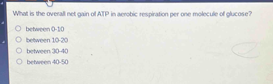 what is the overall net gain of atp in aerobic respiration per one molecule of glucose?\no between 0-10\no between 10-20\no between 30-40\no between 40-50