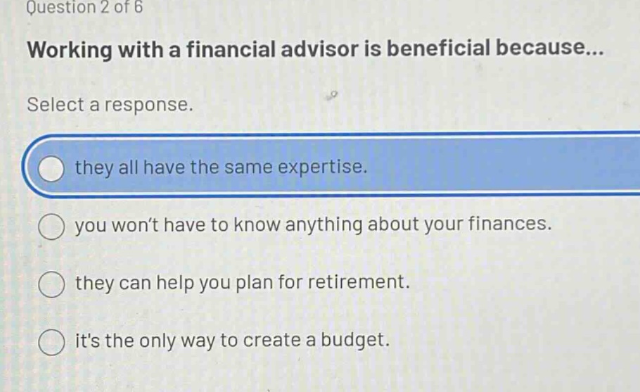question 2 of 6 working with a financial advisor is beneficial because... select a response. they all have the same expertise. you wont have to know anything about your finances. they can help you plan for retirement. its the only way to create a budget.