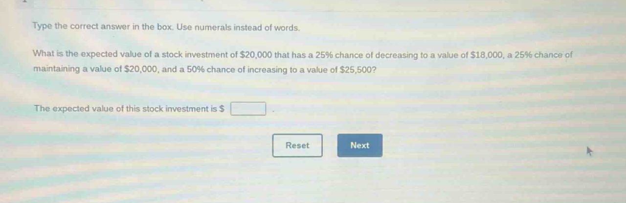 type the correct answer in the box. use numerals instead of words. what is the expected value of a stock investment of $20,000 that has a 25% chance of decreasing to a value of $18,000, a 25% chance of maintaining a value of $20,000, and a 50% chance of increasing to a value of $25,500? the expected value of this stock investment is $