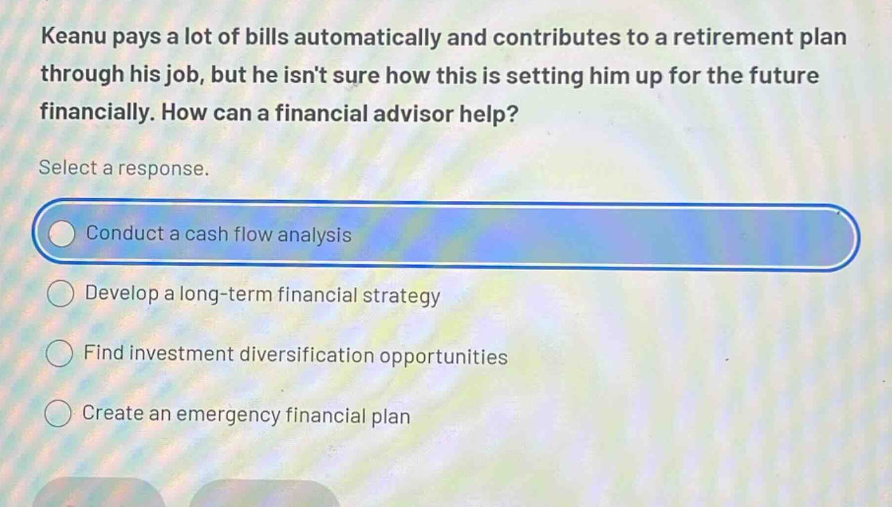 keanu pays a lot of bills automatically and contributes to a retirement plan through his job, but he isnt sure how this is setting him up for the future financially. how can a financial advisor help? select a response. conduct a cash flow analysis develop a long - term financial strategy find investment diversification opportunities create an emergency financial plan