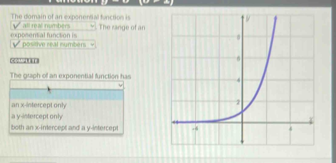 the domain of an exponential function is all real numbers. the range of an exponential function is positive real numbers. complete the graph of an exponential function has an x - intercept only a y - intercept only both an x - intercept and a y - intercept