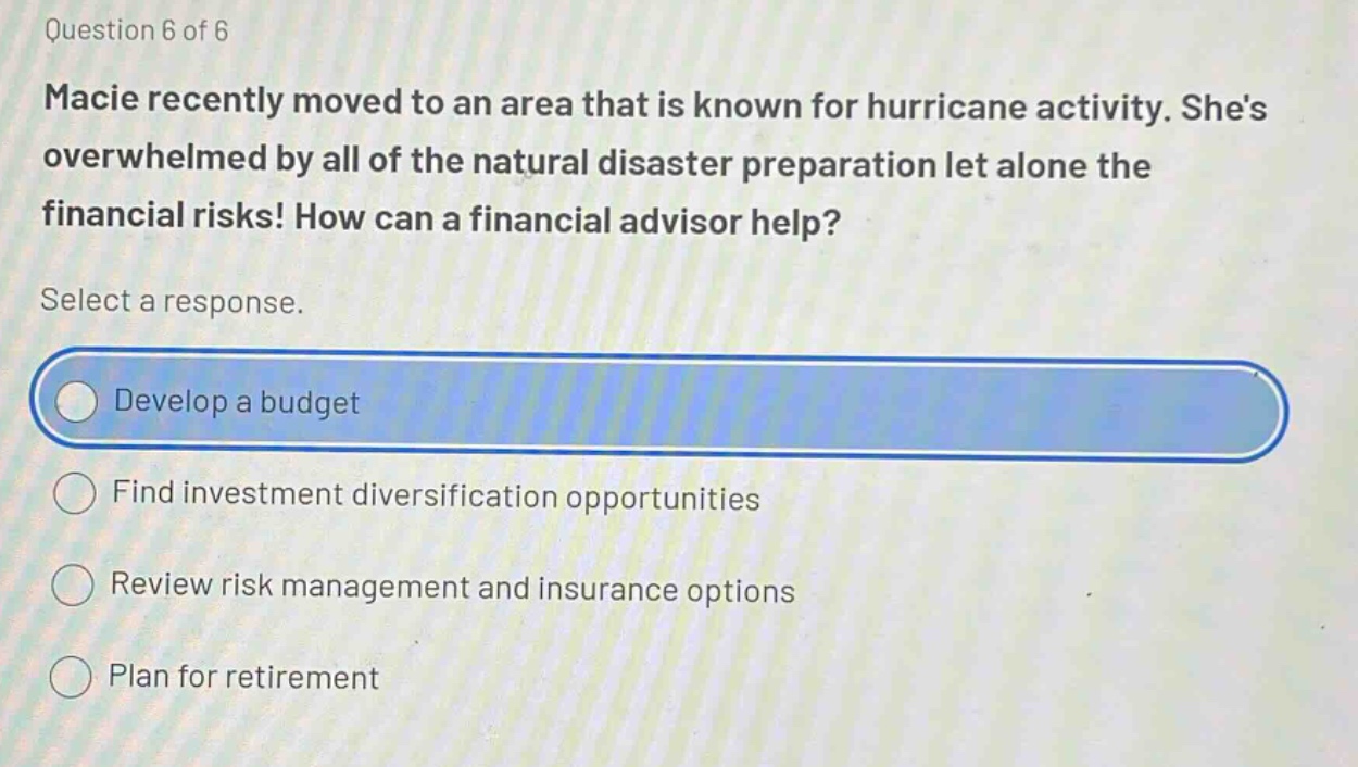 question 6 of 6 macie recently moved to an area that is known for hurricane activity. shes overwhelmed by all of the natural disaster preparation let alone the financial risks! how can a financial advisor help? select a response. develop a budget find investment diversification opportunities review risk management and insurance options plan for retirement
