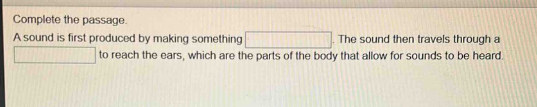 complete the passage. a sound is first produced by making something. the sound then travels through a to reach the ears, which are the parts of the body that allow for sounds to be heard.