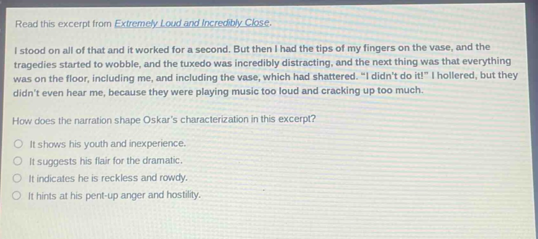 read this excerpt from extremely loud and incredibly close. i stood on all of that and it worked for a second. but then i had the tips of my fingers on the vase, and the tragedies started to wobble, and the tuxedo was incredibly distracting, and the next thing was that everything was on the floor, including me, and including the vase, which had shattered. “i didn’t do it!” i hollered, but they didn’t even hear me, because they were playing music too loud and cracking up too much. how does the narration shape oskar’s characterization in this excerpt? it shows his youth and inexperience. it suggests his flair for the dramatic. it indicates he is reckless and rowdy. it hints at his pent - up anger and hostility.