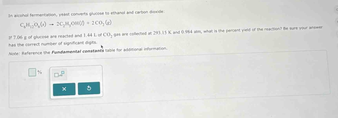 in alcohol fermentation, yeast converts glucose to ethanol and carbon dioxide: c6h12o6(s) → 2c2h5oh(l) + 2co2(g) if 7.06 g of glucose are reacted and 1.44 l of co2 gas are collected at 293.15 k and 0.984 atm, what is the percent yield of the reaction? be sure your answer has the correct number of significant digits. note: reference the fundamental constants table for additional information.