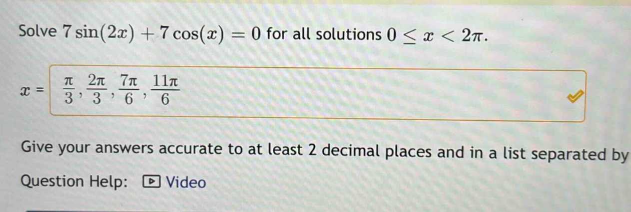 solve 7 sin(2x) + 7 cos(x) = 0 for all solutions 0 ≤ x < 2π. x = π/3, 2π/3, 7π/6, 11π/6 give your answers accurate to at least 2 decimal places and in a list separated by question help: video