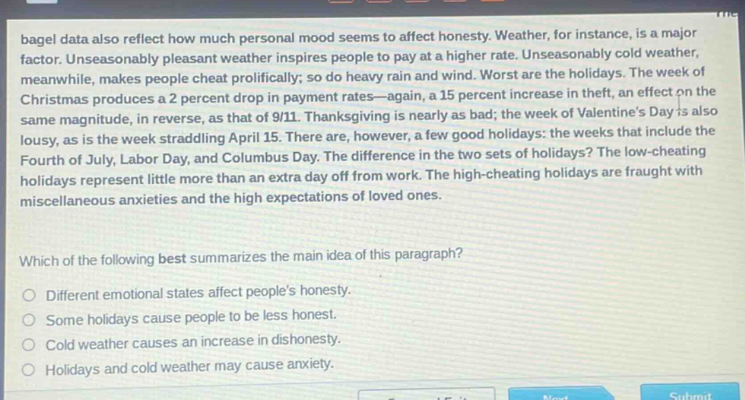bagel data also reflect how much personal mood seems to affect honesty. weather, for instance, is a major factor. unseasonably pleasant weather inspires people to pay at a higher rate. unseasonably cold weather, meanwhile, makes people cheat prolifically; so do heavy rain and wind. worst are the holidays. the week of christmas produces a 2 percent drop in payment rates—again, a 15 percent increase in theft, an effect on the same magnitude, in reverse, as that of 9/11. thanksgiving is nearly as bad; the week of valentine’s day is also lousy, as is the week straddling april 15. there are, however, a few good holidays: the weeks that include the fourth of july, labor day, and columbus day. the difference in the two sets of holidays? the low - cheating holidays represent little more than an extra day off from work. the high - cheating holidays are fraught with miscellaneous anxieties and the high expectations of loved ones. which of the following best summarizes the main idea of this paragraph? different emotional states affect people’s honesty. some holidays cause people to be less honest. cold weather causes an increase in dishonesty. holidays and cold weather may cause anxiety.