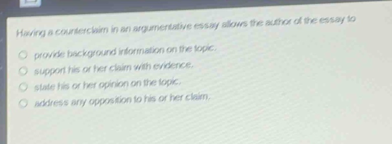 having a counterclaim in an argumentative essay allows the author of the essay to\nprovide background information on the topic.\nsupport his or her claim with evidence.\nstate his or her opinion on the topic.\naddress any opposition to his or her claim.