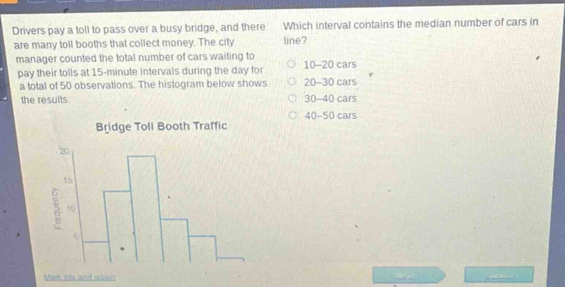 drivers pay a toll to pass over a busy bridge, and there are many toll booths that collect money. the city manager counted the total number of cars waiting to pay their tolls at 15 - minute intervals during the day for a total of 50 observations. the histogram below shows the results. which interval contains the median number of cars in line? 10 - 20 cars 20 - 30 cars 30 - 40 cars 40 - 50 cars bridge toll booth traffic