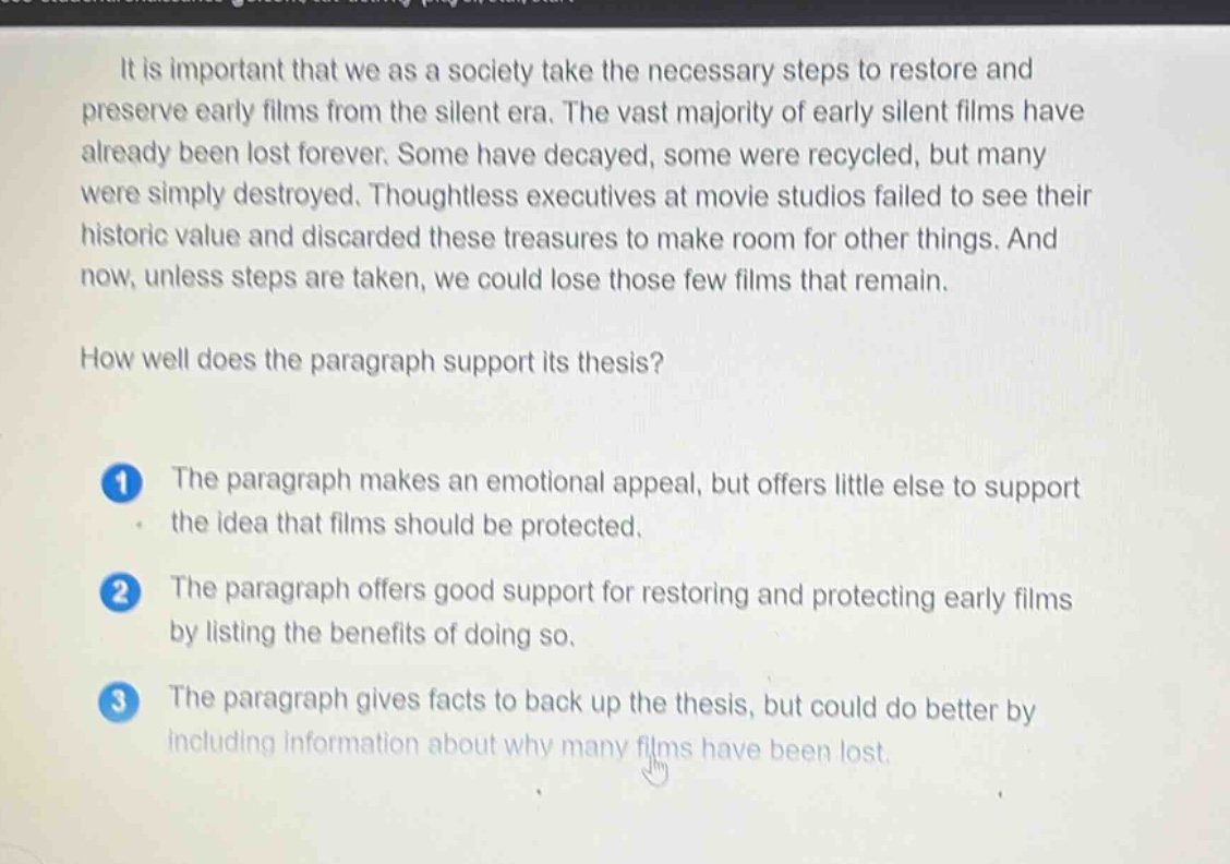 it is important that we as a society take the necessary steps to restore and preserve early films from the silent era. the vast majority of early silent films have already been lost forever. some have decayed, some were recycled, but many were simply destroyed. thoughtless executives at movie studios failed to see their historic value and discarded these treasures to make room for other things. and now, unless steps are taken, we could lose those few films that remain. how well does the paragraph support its thesis? 1 the paragraph makes an emotional appeal, but offers little else to support the idea that films should be protected. 2 the paragraph offers good support for restoring and protecting early films by listing the benefits of doing so. 3 the paragraph gives facts to back up the thesis, but could do better by including information about why many films have been lost.