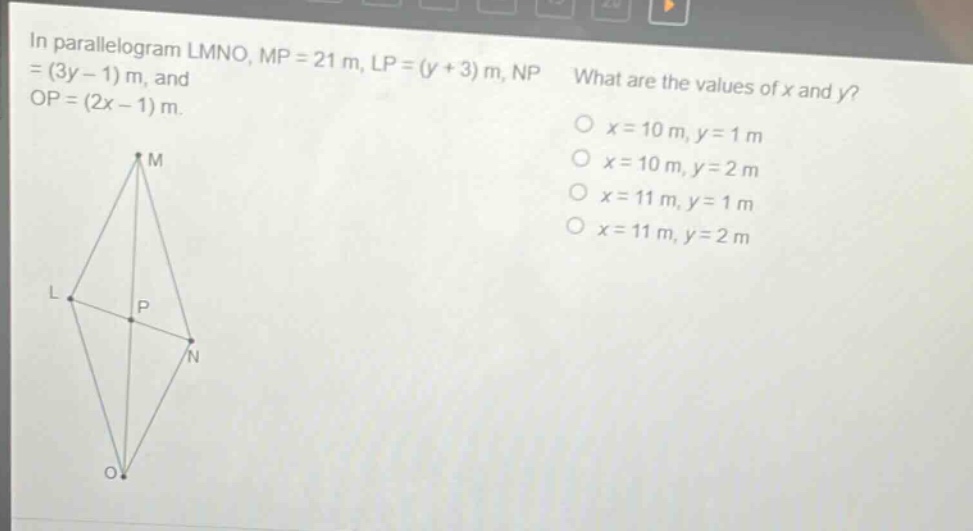 in parallelogram lmno, mp = 21 m, lp=(y + 3) m, np=(3y - 1) m, and op=(2x - 1) m. what are the values of x and y? o x = 10 m, y = 1 m o x = 10 m, y = 2 m o x = 11 m, y = 1 m o x = 11 m, y = 2 m
