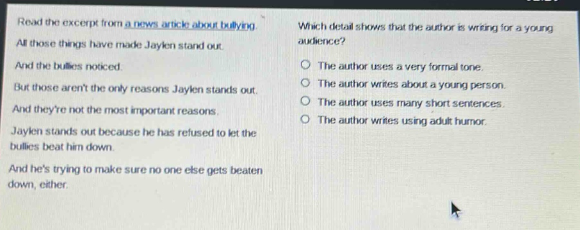 read the excerpt from a news article about bullying. all those things have made jaylen stand out. and the bullies noticed. but those arent the only reasons jaylen stands out. and theyre not the most important reasons. jaylen stands out because he has refused to let the bullies beat him down. and hes trying to make sure no one else gets beaten down, either. which detail shows that the author is writing for a young audience? the author uses a very formal tone. the author writes about a young person. the author uses many short sentences. the author writes using adult humor.