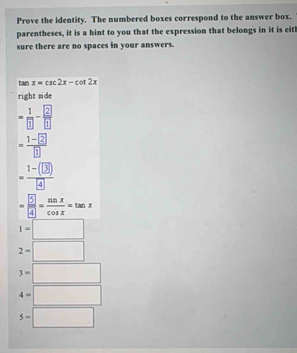 prove the identity. the numbered boxes correspond to the answer box. parentheses, it is a hint to you that the expression that belongs in it is eitl sure there are no spaces in your answers. tan x = csc 2x - cot 2x right side = 1/1 - 2/1 = 1 - 2/1 = 1 - (3)/4 = 5/4 = sin x/cos x = tan x 1 = 2 = 3 = 4 = 5 =