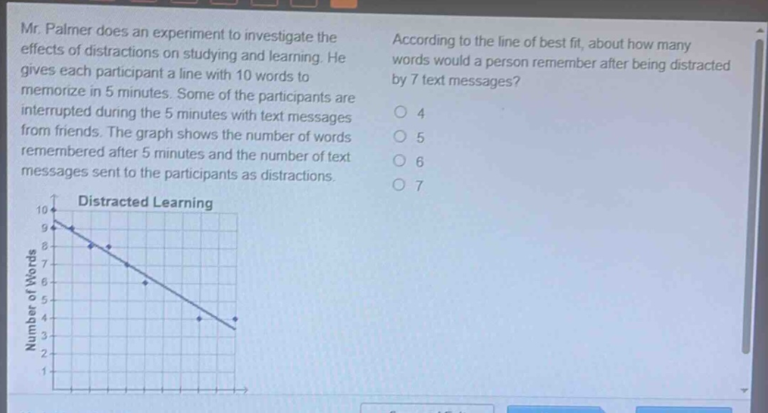 mr. palmer does an experiment to investigate the effects of distractions on studying and learning. he gives each participant a line with 10 words to memorize in 5 minutes. some of the participants are interrupted during the 5 minutes with text messages from friends. the graph shows the number of words remembered after 5 minutes and the number of text messages sent to the participants as distractions. according to the line of best fit, about how many words would a person remember after being distracted by 7 text messages? 4 5 6 7 distracted learning 10 9 8 7 6 5 4 3 2 1 number of words