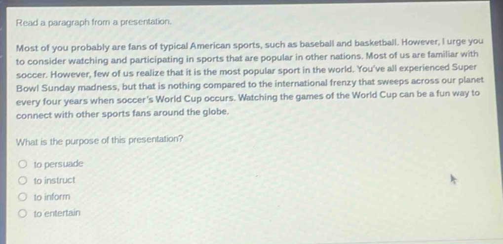 read a paragraph from a presentation. most of you probably are fans of typical american sports, such as baseball and basketball. however, i urge you to consider watching and participating in sports that are popular in other nations. most of us are familiar with soccer. however, few of us realize that it is the most popular sport in the world. youve all experienced super bowl sunday madness, but that is nothing compared to the international frenzy that sweeps across our planet every four years when soccers world cup occurs. watching the games of the world cup can be a fun way to connect with other sports fans around the globe. what is the purpose of this presentation? to persuade to instruct to inform to entertain