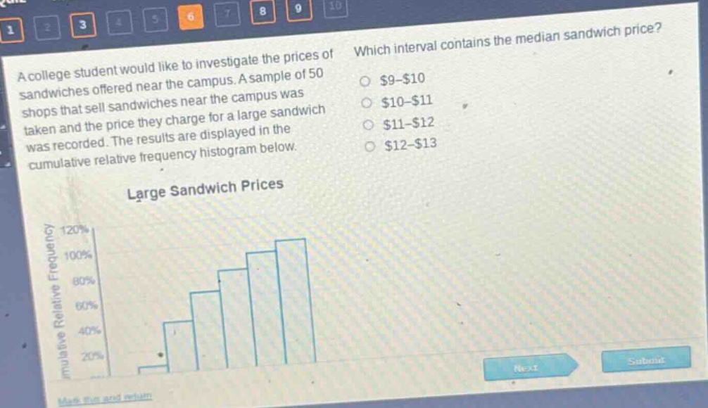 a college student would like to investigate the prices of sandwiches offered near the campus. a sample of 50 shops that sell sandwiches near the campus was taken and the price they charge for a large sandwich was recorded. the results are displayed in the cumulative relative frequency histogram below. which interval contains the median sandwich price? $9 - $10 $10 - $11 $11 - $12 $12 - $13 large sandwich prices