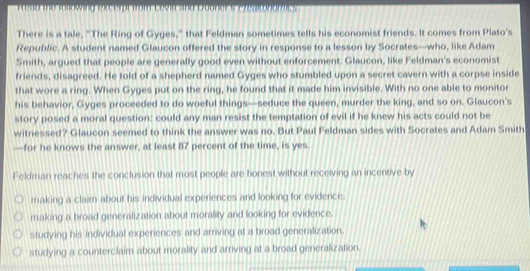 read the following excerpt from levitt and dubners freakonomics. there is a tale, \the ring of gyges,\ that feldman sometimes tells his economist friends. it comes from platos republic. a student named glaucon offered the story in response to a lesson by socrates - who, like adam smith, argued that people are generally good even without enforcement. glaucon, like feldmans economist friends, disagreed. he told of a shepherd named gyges who stumbled upon a secret cavern with a corpse inside that wore a ring. when gyges put on the ring, he found that it made him invisible. with no one able to monitor his behavior, gyges proceeded to do woeful things - seduce the queen, murder the king, and so on. glaucons story posed a moral question: could any man resist the temptation of evil if he knew his acts could not be witnessed? glaucon seemed to think the answer was no. but paul feldman sides with socrates and adam smith - for he knows the answer, at least 87 percent of the time, is yes. feldman reaches the conclusion that most people are honest without receiving an incentive by making a claim about his individual experiences and looking for evidence. making a broad generalization about morality and looking for evidence. studying his individual experiences and arriving at a broad generalization. studying a counter - claim about morality and arriving at a broad generalization.