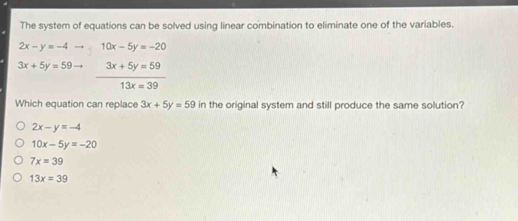 the system of equations can be solved using linear combination to eliminate one of the variables. 2x - y = -4 → 10x - 5y = -20 3x + 5y = 59 → 3x + 5y = 59 13x = 39 which equation can replace 3x + 5y = 59 in the original system and still produce the same solution? 2x - y = -4 10x - 5y = -20 7x = 39 13x = 39