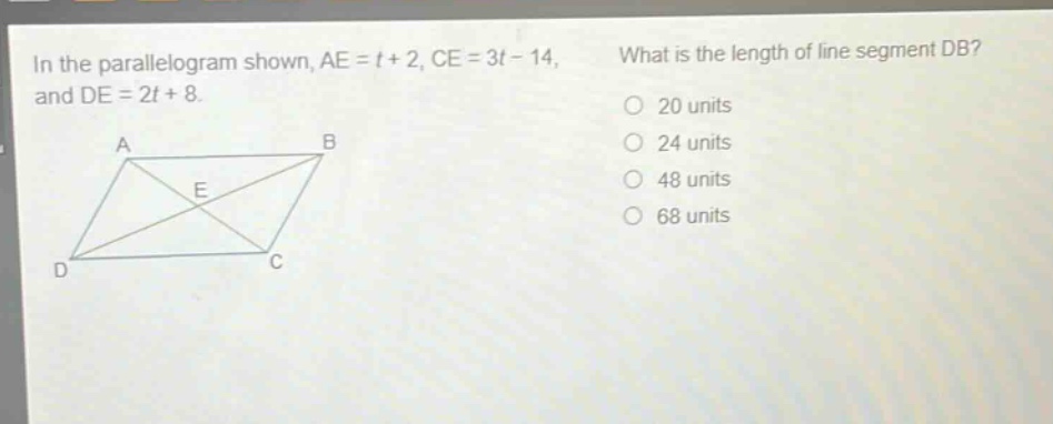 in the parallelogram shown, ae = t + 2, ce = 3t - 14, and de = 2t + 8. what is the length of line segment db? 20 units 24 units 48 units 68 units