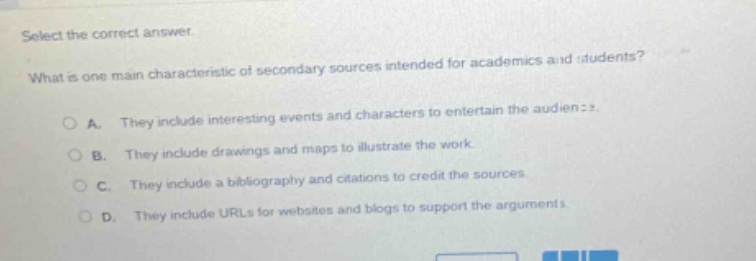 select the correct answer. what is one main characteristic of secondary sources intended for academics and students? a. they include interesting events and characters to entertain the audience. b. they include drawings and maps to illustrate the work. c. they include a bibliography and citations to credit the sources. d. they include urls for websites and blogs to support the arguments.