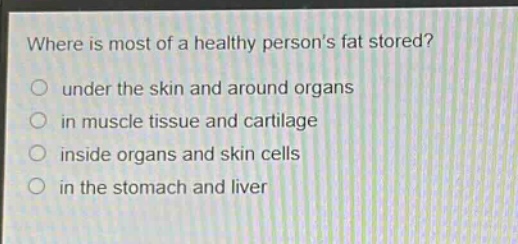 where is most of a healthy persons fat stored?\nunder the skin and around organs\nin muscle tissue and cartilage\ninside organs and skin cells\nin the stomach and liver