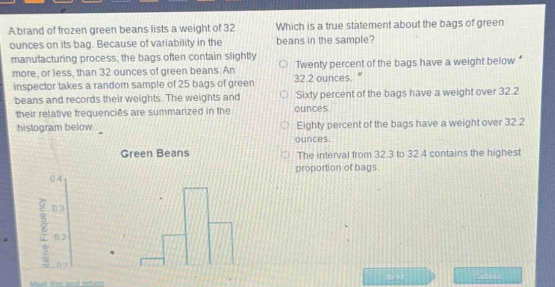a brand of frozen green beans lists a weight of 32 ounces on its bag. because of variability in the manufacturing process, the bags often contain slightly more, or less, than 32 ounces of green beans. an inspector takes a random sample of 25 bags of green beans and records their weights. the weights and their relative frequencies are summarized in the histogram below. which is a true statement about the bags of green beans in the sample? twenty percent of the bags have a weight below 32.2 ounces. sixty percent of the bags have a weight over 32.2 ounces. eighty percent of the bags have a weight over 32.2 ounces. the interval from 32.3 to 32.4 contains the highest proportion of bags.