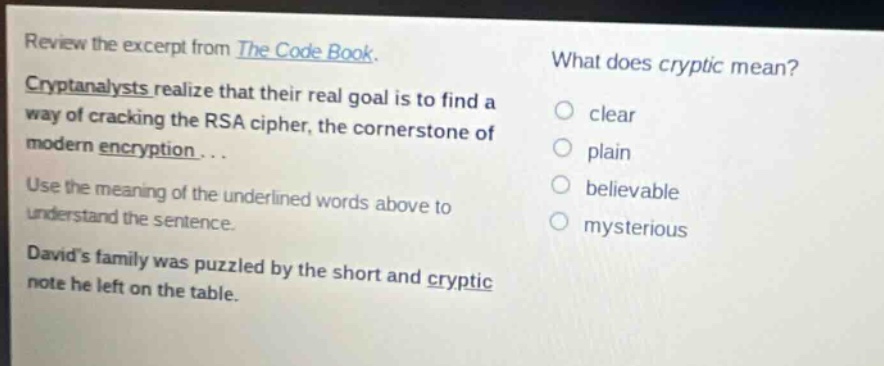 review the excerpt from the code book. cryptanalysts realize that their real goal is to find a way of cracking the rsa cipher, the cornerstone of modern encryption... use the meaning of the underlined words above to understand the sentence. davids family was puzzled by the short and cryptic note he left on the table. what does cryptic mean? clear plain believable mysterious