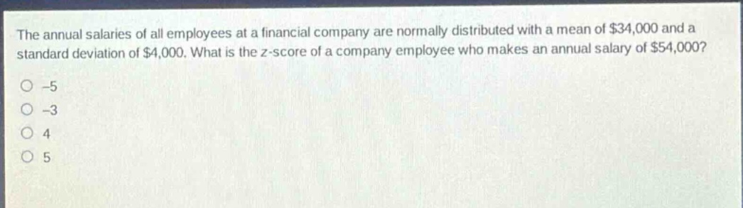 the annual salaries of all employees at a financial company are normally distributed with a mean of $34,000 and a standard deviation of $4,000. what is the z - score of a company employee who makes an annual salary of $54,000? -5 -3 4 5