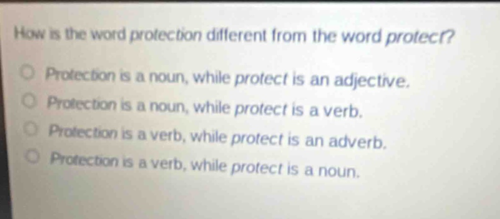 how is the word protection different from the word protect?\nprotection is a noun, while protect is an adjective.\nprotection is a noun, while protect is a verb.\nprotection is a verb, while protect is an adverb.\nprotection is a verb, while protect is a noun.