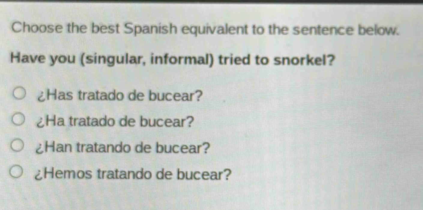 choose the best spanish equivalent to the sentence below. have you (singular, informal) tried to snorkel? ¿has tratado de bucear? ¿ha tratado de bucear? ¿han tratando de bucear? ¿hemos tratando de bucear?