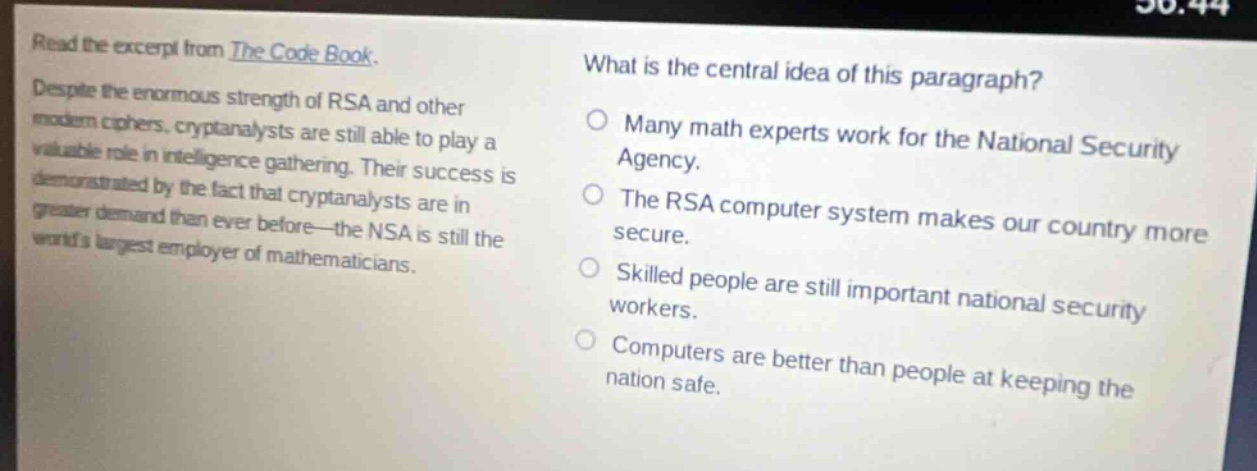 read the excerpt from the code book. despite the enormous strength of rsa and other modern ciphers, cryptanalysts are still able to play a valuable role in intelligence - gathering. their success is demonstrated by the fact that cryptanalysts are in greater demand than ever before - the nsa is still the worlds largest employer of mathematicians. what is the central idea of this paragraph? many math experts work for the national security agency. the rsa computer system makes our country more secure. skilled people are still important national security workers. computers are better than people at keeping the nation safe.