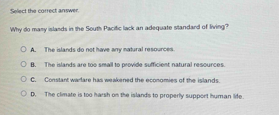 select the correct answer. why do many islands in the south pacific lack an adequate standard of living? a. the islands do not have any natural resources. b. the islands are too small to provide sufficient natural resources. c. constant warfare has weakened the economies of the islands. d. the climate is too harsh on the islands to properly support human life.