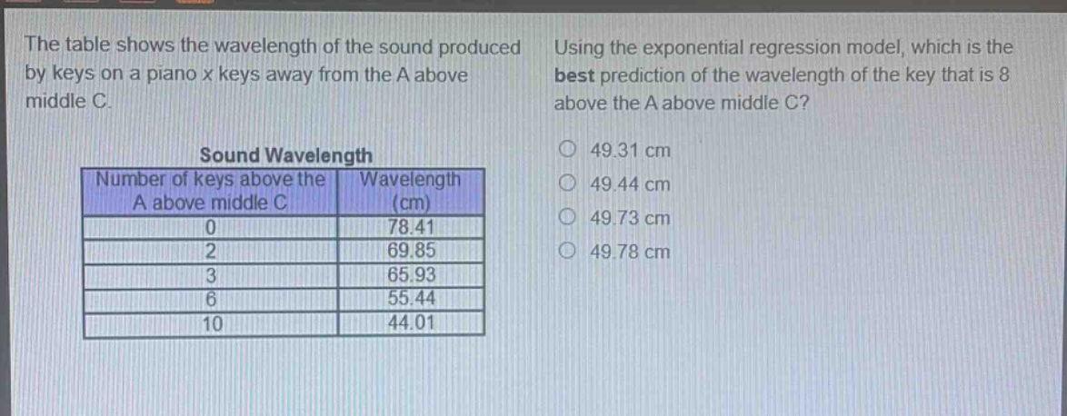 the table shows the wavelength of the sound produced by keys on a piano x keys away from the a above middle c. using the exponential regression model, which is the best prediction of the wavelength of the key that is 8 above the a above middle c? sound wavelength number of keys above the a above middle c wavelength (cm) 0 78.41 2 69.85 3 65.93 6 55.44 10 44.01 49.31 cm 49.44 cm 49.73 cm 49.78 cm