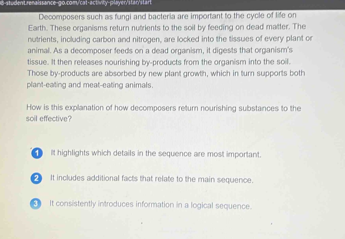decomposers such as fungi and bacteria are important to the cycle of life on earth. these organisms return nutrients to the soil by feeding on dead matter. the nutrients, including carbon and nitrogen, are locked into the tissues of every plant or animal. as a decomposer feeds on a dead organism, it digests that organisms tissue. it then releases nourishing by - products from the organism into the soil. those by - products are absorbed by new plant growth, which in turn supports both plant - eating and meat - eating animals. how is this explanation of how decomposers return nourishing substances to the soil effective? 1 it highlights which details in the sequence are most important. 2 it includes additional facts that relate to the main sequence. 3 it consistently introduces information in a logical sequence.