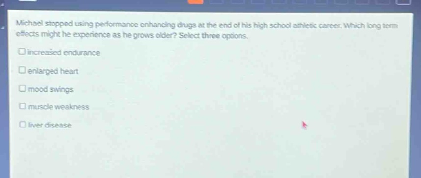 michael stopped using performance enhancing drugs at the end of his high school athletic career. which long term effects might he experience as he grows older? select three options. increased endurance enlarged heart mood swings muscle weakness liver disease