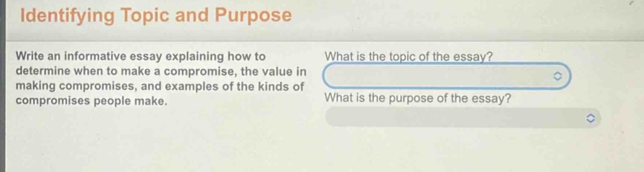 identifying topic and purpose\nwrite an informative essay explaining how to determine when to make a compromise, the value in making compromises, and examples of the kinds of compromises people make.\nwhat is the topic of the essay?\nwhat is the purpose of the essay?