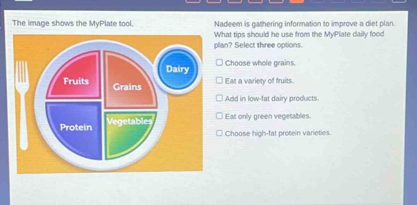 the image shows the myplate tool. nadeem is gathering information to improve a diet plan. what tips should he use from the myplate daily food plan? select three options. choose whole grains. eat a variety of fruits. add in low - fat dairy products. eat only green vegetables. choose high - fat protein varieties.