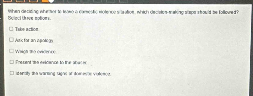 when deciding whether to leave a domestic violence situation, which decision - making steps should be followed? select three options. take action. ask for an apology. weigh the evidence. present the evidence to the abuser. identify the warning signs of domestic violence.